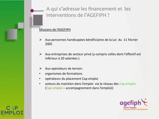 A qui s’adresse les financement et les
interventions de l’AGEFIPH ?
Missions de l’AGEFIPH
 Aux personnes handicapées bénéficiaires de la Loi du 11 Février
2005
 Aux entreprises de secteur privé (y compris celles dont l’effectif est
inférieur à 20 salariées )
 Aux opérateurs de terrain:
• organismes de formations
• opérateurs du placement Cap emploi
• acteurs du maintien dans l’emploi via le réseau des Cap emploi
(Cap emploi – accompagnement dans l’emploi))
 