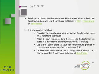 Le FIPHFP
 Fonds pour l’Insertion des Personnes Handicapées dans la Fonction
Publique qui couvre les 3 fonctions publiques : État, Hospitalière
et Territoriale
 Il a une double vocation :
• Favoriser le recrutement des personnes handicapées dans
les 3 fonctions publiques
• Aider à leur maintien dans l’emploi via l’adaptation au
poste / la formation en compensation du handicap
• Les aides bénéficient à tous les employeurs publics y
compris ceux ayant un effectif inférieur à 20
• La liste des bénéficiaires de l ‘obligation d’emploi est
élargie pour les 3 fonctions publiques (plus d’infos)
 