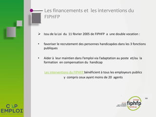 Les financements et les interventions du
FIPHFP
 Issu de la Loi du 11 février 2005 de FIPHFP a une double vocation :
• favoriser le recrutement des personnes handicapées dans les 3 fonctions
publiques
• Aider à leur maintien dans l’emploi via l’adaptation au poste et/ou la
formation en compensation du handicap
Les interventions du FIPHFP bénéficient à tous les employeurs publics
y compris ceux ayant moins de 20 agents
 