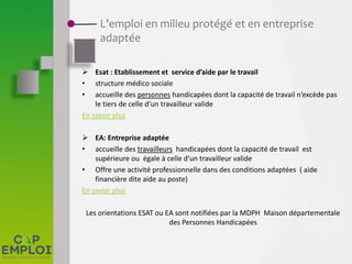 L’emploi en milieu protégé et en entreprise
adaptée
 Esat : Etablissement et service d’aide par le travail
• structure médico sociale
• accueille des personnes handicapées dont la capacité de travail n’excède pas
le tiers de celle d’un travailleur valide
En savoir plus
 EA: Entreprise adaptée
• accueille des travailleurs handicapées dont la capacité de travail est
supérieure ou égale à celle d’un travailleur valide
• Offre une activité professionnelle dans des conditions adaptées ( aide
financière dite aide au poste)
En savoir plus
Les orientations ESAT ou EA sont notifiées par la MDPH Maison départementale
des Personnes Handicapées
 