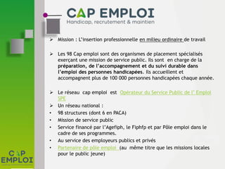  Mission : L’insertion professionnelle en milieu ordinaire de travail
 Les 98 Cap emploi sont des organismes de placement spécialisés
exerçant une mission de service public. Ils sont en charge de la
préparation, de l’accompagnement et du suivi durable dans
l’emploi des personnes handicapées. Ils accueillent et
accompagnent plus de 100 000 personnes handicapées chaque année.
 Le réseau cap emploi est Opérateur du Service Public de l’ Emploi
SPE
 Un réseau national :
• 98 structures (dont 6 en PACA)
• Mission de service public
• Service financé par l’Agefiph, le Fiphfp et par Pôle emploi dans le
cadre de ses programmes.
• Au service des employeurs publics et privés
• Partenaire de pôle emploi (au même titre que les missions locales
pour le public jeune)
 