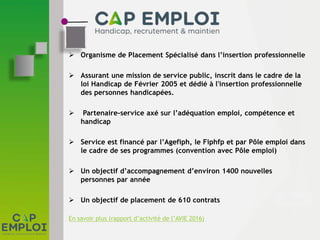  Organisme de Placement Spécialisé dans l’insertion professionnelle
 Assurant une mission de service public, inscrit dans le cadre de la
loi Handicap de Février 2005 et dédié à l'insertion professionnelle
des personnes handicapées.
 Partenaire-service axé sur l’adéquation emploi, compétence et
handicap
 Service est financé par l’Agefiph, le Fiphfp et par Pôle emploi dans
le cadre de ses programmes (convention avec Pôle emploi)
 Un objectif d’accompagnement d’environ 1400 nouvelles
personnes par année
 Un objectif de placement de 610 contrats
En savoir plus (rapport d’activité de l’AVIE 2016)
 