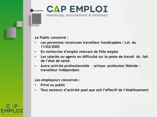 Le Public concerné :
• Les personnes reconnues travailleur handicapées / Loi du
11/02/2005
• En recherche d’emploi relevant de Pôle emploi
• Les salariés ou agents en difficulté sur le poste de travail du fait
de l’état de santé
• Autre activité professionnelle – artisan- profession libérale –
travailleur indépendant
Les employeurs concernés :
• Privé ou public
• Tous secteurs d’activité quel que soit l’effectif de l’établissement
 