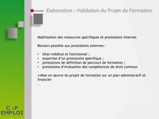 Élaboration – Validation du Projet de Formation
Mobilisation des ressources spécifiques et prestations internes
Recours possible aux prestations externes :
• bilan médical et fonctionnel ;
• expertise d’un prestataire spécifique ;
• prestations de définition de parcours de formation ;
• prestations d’évaluation des compétences de droit commun
Mise en œuvre du projet de formation sur un plan administratif et
financier
.
 