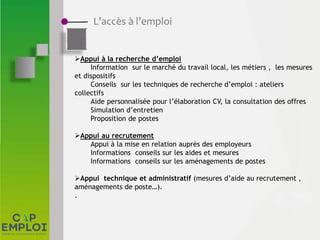L’accès à l’emploi
Appui à la recherche d’emploi
Information sur le marché du travail local, les métiers , les mesures
et dispositifs
Conseils sur les techniques de recherche d’emploi : ateliers
collectifs
Aide personnalisée pour l’élaboration CV, la consultation des offres
Simulation d’entretien
Proposition de postes
Appui au recrutement
Appui à la mise en relation auprès des employeurs
Informations conseils sur les aides et mesures
Informations conseils sur les aménagements de postes
Appui technique et administratif (mesures d’aide au recrutement ,
aménagements de poste…).
.
 