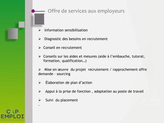 Offre de services aux employeurs
 Information sensibilisation
 Diagnostic des besoins en recrutement
 Conseil en recrutement
 Conseils sur les aides et mesures (aide à l’embauche, tutorat,
formation, qualification…)
 Mise en œuvre du projet recrutement / rapprochement offre
demande – sourcing
 Élaboration de plan d’action
 Appui à la prise de fonction , adaptation au poste de travail
 Suivi du placement
.
 