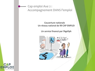 Cap emploi Axe 2 :
Accompagnement DANS l’emploi
Couverture nationale
Un réseau national de 99 CAP EMPLOI
Un service financé par l’Agefiph
 