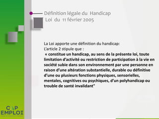 Définition légale du Handicap
Loi du 11 février 2005
La Loi apporte une définition du handicap:
L’article 2 stipule que :
« constitue un handicap, au sens de la présente loi, toute
limitation d’activité ou restriction de participation à la vie en
société subie dans son environnement par une personne en
raison d’une altération substantielle, durable ou définitive
d’une ou plusieurs fonctions physiques, sensorielles,
mentales, cognitives ou psychiques, d’un polyhandicap ou
trouble de santé invalidant"
 
