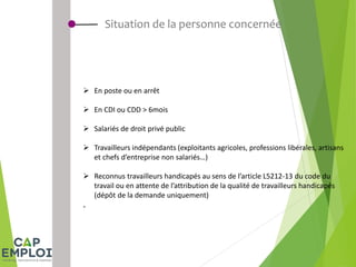 Situation de la personne concernée
 En poste ou en arrêt
 En CDI ou CDD > 6mois
 Salariés de droit privé public
 Travailleurs indépendants (exploitants agricoles, professions libérales, artisans
et chefs d’entreprise non salariés…)
 Reconnus travailleurs handicapés au sens de l’article L5212-13 du code du
travail ou en attente de l’attribution de la qualité de travailleurs handicapés
(dépôt de la demande uniquement)
.
 