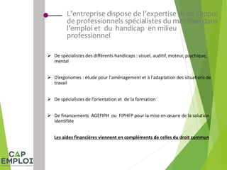 L’entreprise dispose de l’expertise et de l’appui
de professionnels spécialistes du maintien dans
l’emploi et du handicap en milieu
professionnel
 De spécialistes des différents handicaps : visuel, auditif, moteur, psychique,
mental
 D’ergonomes : étude pour l'aménagement et à l'adaptation des situations de
travail
 De spécialistes de l’orientation et de la formation
 De financements AGEFIPH ou FIPHFP pour la mise en œuvre de la solution
identifiée
Les aides financières viennent en compléments de celles du droit commun
 