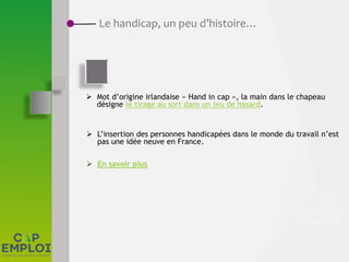  Mot d’origine irlandaise « Hand in cap », la main dans le chapeau
désigne le tirage au sort dans un jeu de hasard.
 L’insertion des personnes handicapées dans le monde du travail n’est
pas une idée neuve en France.
 En savoir plus
Le handicap, un peu d’histoire…
 