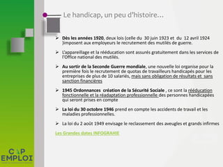  Dès les années 1920, deux lois (celle du 30 juin 1923 et du 12 avril 1924
)imposent aux employeurs le recrutement des mutilés de guerre.
 L’appareillage et la rééducation sont assurés gratuitement dans les services de
l’Office national des mutilés.
 Au sortir de la Seconde Guerre mondiale, une nouvelle loi organise pour la
première fois le recrutement de quotas de travailleurs handicapés pour les
entreprises de plus de 10 salariés, mais sans obligation de résultats et sans
sanction financières
 1945 Ordonnances création de la Sécurité Sociale , ce sont la rééducation
fonctionnelle et la réadaptation professionnelle des personnes handicapées
qui seront prises en compte
 La loi du 30 octobre 1946 prend en compte les accidents de travail et les
maladies professionnelles.
 La loi du 2 août 1949 envisage le reclassement des aveugles et grands infirmes.
Les Grandes dates INFOGRAHIE
Le handicap, un peu d’histoire…
 