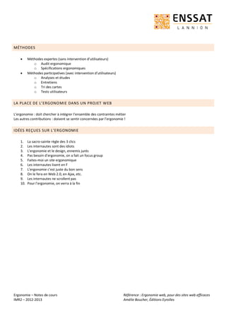Ergonomie – Notes de cours
IMR2 – 2012-2013
Référence : Ergonomie web, pour des sites web efficaces
Amélie Boucher, Éditions Eyrolles
MÉTHODES
 Méthodes expertes (sans intervention d’utilisateurs)
o Audit ergonomique
o Spécifications ergonomiques
 Méthodes participatives (avec intervention d’utilisateurs)
o Analyses et études
o Entretiens
o Tri des cartes
o Tests utilisateurs
LA PLACE DE L’ERGONOMIE DANS UN PROJET WEB
L’ergonomie : doit chercher à intégrer l’ensemble des contraintes métier
Les autres contributions : doivent se sentir concernées par l’ergonomie !
IDÉES REÇUES SUR L’ERGONOMIE
1. La sacro-sainte règle des 3 clics
2. Les internautes sont des idiots
3. L’ergonomie et le design, ennemis jurés
4. Pas besoin d’ergonomie, on a fait un focus group
5. Faites-moi un site ergonomique
6. Les internautes lisent en F
7. L’ergonomie c’est juste du bon sens
8. On le fera en Web 2.0, en Ajax, etc.
9. Les internautes ne scrollent pas
10. Pour l’ergonomie, on verra à la fin
 