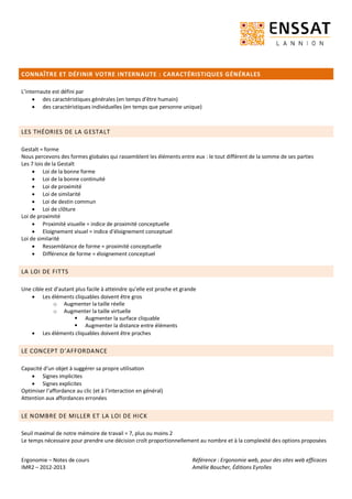 Ergonomie – Notes de cours
IMR2 – 2012-2013
Référence : Ergonomie web, pour des sites web efficaces
Amélie Boucher, Éditions Eyrolles
CONNAÎTRE ET DÉFINIR VOTRE INTERNAUTE : CARACTÉRISTIQUES GÉNÉRALES
L’internaute est défini par
 des caractéristiques générales (en temps d’être humain)
 des caractéristiques individuelles (en temps que personne unique)
LES THÉORIES DE LA GESTALT
Gestalt = forme
Nous percevons des formes globales qui rassemblent les éléments entre eux : le tout différent de la somme de ses parties
Les 7 lois de la Gestalt
 Loi de la bonne forme
 Loi de la bonne continuité
 Loi de proximité
 Loi de similarité
 Loi de destin commun
 Loi de clôture
Loi de proximité
 Proximité visuelle = indice de proximité conceptuelle
 Eloignement visuel = indice d’éloignement conceptuel
Loi de similarité
 Ressemblance de forme = proximité conceptuelle
 Différence de forme = éloignement conceptuel
LA LOI DE FITTS
Une cible est d’autant plus facile à atteindre qu’elle est proche et grande
 Les éléments cliquables doivent être gros
o Augmenter la taille réelle
o Augmenter la taille virtuelle
 Augmenter la surface cliquable
 Augmenter la distance entre éléments
 Les éléments cliquables doivent être proches
LE CONCEPT D’AFFORDANCE
Capacité d’un objet à suggérer sa propre utilisation
 Signes implicites
 Signes explicites
Optimiser l’affordance au clic (et à l’interaction en général)
Attention aux affordances erronées
LE NOMBRE DE MILLER ET LA LOI DE HICK
Seuil maximal de notre mémoire de travail = 7, plus ou moins 2
Le temps nécessaire pour prendre une décision croît proportionnellement au nombre et à la complexité des options proposées
 