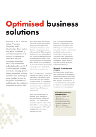 Optimised business
solutions
A division of one of Ireland’s   With best-of-breed technologies        Ergo IT Infrastructure enables
leading IT services              and a best-practise management         clients to access new skills and
                                 style, your business becomes           technologies, turning non-core
companies, Ergo IT
                                 our business with shared goals         technology into an environment
Infrastructure draws on over
                                 of saving money and increasing         that makes business transformation
a decade of experience to        efﬁciencies. Ergo IT Infrastructure    possible. In such scenarios we
turn the management of IT        gives more for less. Delivered as a    move with our clients, from a
systems into a proactive         fully outsourced Managed Service       maintenance and management
rather than reactive             or by partnering in-house IT staff     function to project support and
experience, ensuring a           and concentrating on components        consultancy, helping achieve
                                 of the service, we let clients focus   long-term business goals and
return on IT investment
                                 on their core business and leverage    competitive advantage.
and a platform for growth. A     technology to drive productivity
portfolio of proven success      and increase competitiveness.          Network Infrastructure
                                                                        Services
stories and industry-speciﬁc
                                                                        Convergence and consolidation
reference sites help mitigate    Ergo IT Infrastructure is founded on
                                                                        have transformed network design,
perceived risks of moving to     business principles of fairness and
                                                                        delivering cost-saving and greater
                                 pragmatism that shoehorn easily
a new supplier, along with                                              efﬁciency when correctly deployed.
                                 into the structure and culture of
recognised accreditations                                               Over the years Ergo have built up
                                 our many clients. As a third-party
that highlight the quality and                                          a level of experience that mitigates
                                 provider we arrive at contractual
experience of our skill sets.                                           the risks associated with difﬁcult
                                 agreements that are ﬂexible and
                                                                        transitions to new technologies.
                                 adaptive to speciﬁc business
                                 requirements.
                                                                          Network Infrastructure
                                 When the right technology is             Services include:
                                 deployed in the right way by             • Network Design and
                                 the right company, outsourcing             Deployment
                                                                          • Server Infrastructure
                                 becomes a core component in a
                                                                          • Storage Infrastructure
                                 successful business. Internal staff      • Desktop Infrastructure
                                 that had been sucked into the day-       • Security Solutions
                                 to-day management of IT can be           • E-Procurement Solutions
                                 redeployed to more critical
                                 business activities.
 