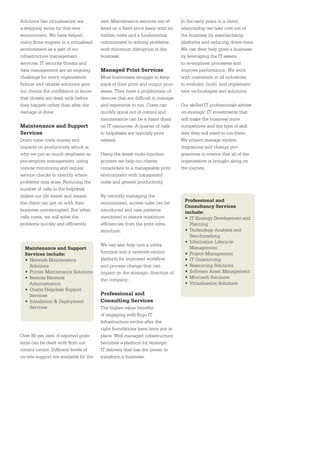 Solutions like virtualisation are       rest. Maintenance services are of-      In the early years in a client
a stepping stone for this new           fered on a ﬁxed price basis with no     relationship we take cost out of
environment. We have helped             hidden costs and a fundamental          the business by standardising
many ﬁrms migrate to a virtualised      commitment to solving problems          platforms and reducing down-time.
environment as a part of our            with minimum disruption to the          We can then help grow a business
infrastructure management               business.                               by leveraging the IT assets
services. IT security threats and                                               to re-engineer processes and
data management are an ongoing          Managed Print Services                  improve performance. We work
challenge for every organisation.       Most businesses struggle to keep        with customers in all industries
Robust and reliable solutions give      track of their print and output proc-   to evaluate, build, and implement
our clients the conﬁdence to know       esses. They have a proliferation of     new technologies and solutions.
that threats are dealt with before      devices that are difﬁcult to manage
they happen rather than after the       and expensive to run. Costs can         Our skilled IT professionals advise
damage is done.                         quickly spiral out of control and       on strategic IT investments that
                                        maintenance can be a major drain        will make the business more
Maintenance and Support                 on IT resources. A quarter of calls     competitive and the type of skill
Services                                to helpdesks are typically print        sets they will need to run them.
Down-time costs money and               related.                                We project manage system
impacts on productivity which is                                                migrations and change pro-
why we put so much emphasis on          Using the latest multi-function         grammes to ensure that all of the
pre-emptive management, using           printers we help our clients            organisation is brought along on
remote monitoring and regular           consolidate to a manageable print       the journey.
service checks to identify where        environment with transparent
problems may arise. Reducing the        costs and greater productivity.
number of calls to the helpdesk
makes our life easier and means         By centrally managing the
                                                                                 Professional and
the client can get on with their        environment, access rules can be
                                                                                 Consultancy Services
business uninterrupted. But when        introduced and user patterns             include:
calls come, we will solve the           monitored to ensure maximum              • IT Strategy Development and
problems quickly and efﬁciently.        efﬁciencies from the print infra-          Planning
                                        structure.                               • Technology Analysis and
                                                                                   Benchmarking
                                                                                 • Information Lifecycle
                                        We can also help turn a utility
  Maintenance and Support                                                          Management
  Services include:                     function into a network-centric          • Project Management
  • Network Maintenance                 platform for improved workﬂow            • IT Outsourcing
    Solutions                           and process change that can              • Resourcing Solutions
  • Printer Maintenance Solutions       impact on the strategic direction of     • Software Asset Management
  • Remote Network                                                               • Microsoft Solutions
                                        the company.
    Administration                                                               • Virtualisation Solutions
  • Onsite Helpdesk Support
    Services                            Professional and
  • Installation & Deployment           Consulting Services
    Services                            The higher-value beneﬁts
                                        of engaging with Ergo IT
                                        Infrastructure evolve after the
                                        right foundations have been put in
Over 80 per cent of reported prob-      place. Well managed infrastructure
lems can be dealt with from our         becomes a platform for strategic
control centre. Different levels of     IT delivery that has the power to
on-site support are available for the   transform a business.
 