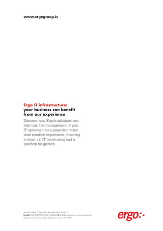 www.ergogroup.ie




Ergo IT infrastructure:
your business can benefit
from our experience
Discover how Ergo’s solutions can
help turn the management of your
IT systems into a proactive rather
than reactive experience, ensuring
a return on IT investment and a
platform for growth.




1st Floor, Block T, East Point Business Park, Dublin 3
Locall: 1850 374673, F: (353) 1 8843201, E: Info@ergogroup.ie, www.ergogroup.ie
ErgoServices ltd. trading as Ergo, Registered in Ireland No. 197876.
 