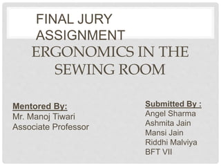 ERGONOMICS IN THE
SEWING ROOM
Submitted By :
Angel Sharma
Ashmita Jain
Mansi Jain
Riddhi Malviya
BFT VII
FINAL JURY
ASSIGNMENT
Mentored By:
Mr. Manoj Tiwari
Associate Professor
 