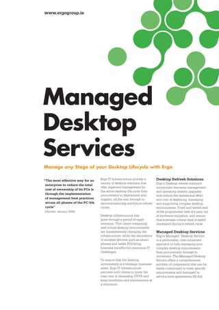 www.ergogroup.ie




Managed
Desktop
Services
Manage any Stage of your Desktop Lifecycle with Ergo

“The most effective way for an      Ergo IT Infrastructure provide a      Desktop Refresh Solutions
                                    variety of desktop solutions that     Ergo’s Desktop refresh solutions
 enterprise to reduce the total
                                    offer improved management for         incorporate warranty management
 cost of ownership of its PCs is
                                    the entire desktop life cycle from    and operating system upgrades
 through the implementation         procurement to deployment and         that reduce the operational effort
 of management best practices       support, all the way through to       and cost of deploying, managing
 across all phases of the PC life   decommissioning and future refresh    and supporting complex desktop
 cycle”                             cycles.                               environments. Tried and tested end-
(Gartner, January 2006)                                                   of-life programmes take the pain out
                                    Desktop infrastructure has            of hardware migration, and ensure
                                    gone through a period of rapid        that business critical data is safely
                                    evolution. Thin client computing      reinstated during a refresh cycle.
                                    and virtual desktop environments
                                    are fundamentally changing the        Managed Desktop Services
                                    infrastructure, while the abundance   Ergo’s Managed Desktop Service
                                    of wireless devices such as smart     is a predictable, cost-contained
                                    phones and tablet PCs bring           approach to fully managing your
                                    business benefits but enormous IT     complex desktop requirements
                                    challenges.                           from procurement through to
                                                                          retirement. The Managed Desktop
                                    To ensure that the desktop            Service offers a comprehensive
                                    environment is a strategic business   portfolio of components that can be
                                    asset, Ergo IT Infrastructure         easily customized to meet specific
                                    partners with clients to lower the    requirements and managed to
                                    total cost of ownership (TCO) and     service-level agreements (SLAs).
                                    keep downtime and maintenance at
                                    a minimum.
 