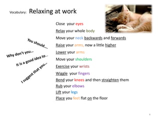 Vocabulary: Relaxing at work 
Close your eyes 
Relax your whole body 
Move your neck backwards and forwards 
Raise your arms, now a little higher 
Lower your arms 
Move your shoulders 
Exercise your wrists 
Wiggle your fingers 
Bend your knees and then straighten them 
Rub your elbows 
Lift your legs 
Place you feet flat on the floor 
4 
 