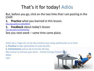 That’s it for today! Adiós 
But, before you go, click on the two links that I am posting in the 
CHAT: 
1. Practice what you learned in this lesson. 
http://goo.gl/forms/rdZC2RXChh 
1. Feedback about today’s lesson 
http://goo.gl/forms/fwXMkWZbJg 
See you next week – same time same place. 
Antes de ir, haga clic en los dos enlaces que estoy publicando en el chat: 
1. Practica lo que aprendiste en esta lección. 
2. Comentarios acerca de la lección de hoy. 
Nos vemos la semana que viene - mismo tiempo mismo lugar . 
Adiós 
Jack 
9 
 