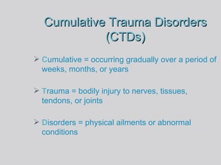 Cumulative Trauma Disorders (CTDs) C umulative   =   occurring gradually over a   period of weeks, months, or years T rauma = bodily injury to nerves, tissues, tendons, or joints D isorders   = physical ailments or abnormal conditions 