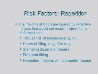 Risk Factors: Repetition The majority of CTDs are caused by repetitive motions that would not result in injury if only performed once. Thousands of keystrokes typing Hours of filing, day after day Stamping dozens of papers Frequent lifting Repeated motions with computer mouse 