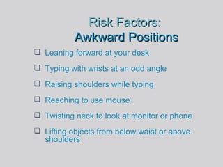 Risk Factors:  Awkward Positions Leaning forward at your desk Typing with wrists at an odd angle Raising shoulders while typing Reaching to use mouse Twisting neck to look at monitor or phone Lifting objects from below waist or above shoulders 