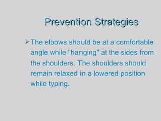Prevention Strategies The elbows should be at a comfortable angle while "hanging" at the sides from the shoulders. The shoulders should remain relaxed in a lowered position while typing. 