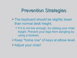 Prevention Strategies The keyboard should be slightly lower than normal desk height.  If it is not low enough, try raising your chair height. Prevent your legs from dangling by using a footrest. Keep "home row" of keys at elbow level. Adjust your chair! 