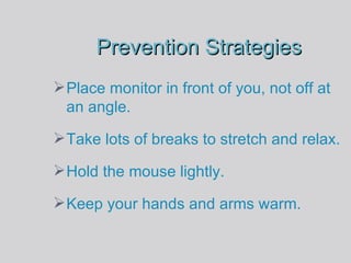 Prevention Strategies Place monitor in front of you, not off at an angle. Take lots of breaks to stretch and relax. Hold the mouse lightly. Keep your hands and arms warm. 