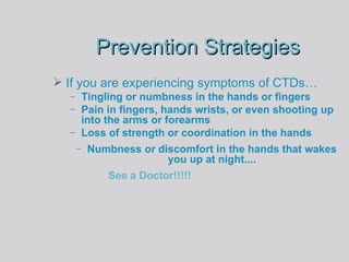 Prevention Strategies If you are experiencing symptoms of CTDs… Tingling or numbness in the hands or fingers Pain in fingers, hands wrists, or even shooting up into the arms or forearms  Loss of strength or coordination in the hands  Numbness or discomfort in the hands that wakes you up at night.... See a Doctor!!!!! 