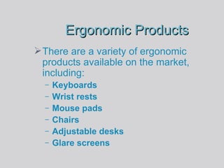 Ergonomic Products There are a variety of ergonomic products available on the market, including: Keyboards Wrist rests Mouse pads Chairs Adjustable desks Glare screens 