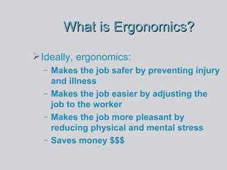 What is Ergonomics? Ideally, ergonomics:  Makes the job safer by preventing injury and illness Makes the job easier by adjusting the job to the worker Makes the job more pleasant by reducing physical and mental stress Saves money $$$ 