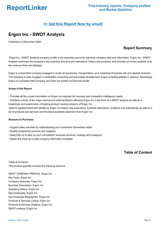 Find Industry reports, Company profiles
ReportLinker                                                                      and Market Statistics



                                  >> Get this Report Now by email!

Ergon Inc - SWOT Analysis
Published on December 2009

                                                                                                              Report Summary

Ergon Inc - SWOT Analysis company profile is the essential source for top-level company data and information. Ergon Inc - SWOT
Analysis examines the company's key business structure and operations, history and products, and provides summary analysis of its
key revenue lines and strategy.


Ergon is a diversified company engaged in crude oil processing, transportation, and marketing of process oils and asphalt products.
The company is also engaged in embedded computing and real estate development. Ergon is headquartered in Jackson, Mississippi.
Ergon is a privately-held company and does not publish its financial results.


Scope of the Report


- Provides all the crucial information on Ergon Inc required for business and competitor intelligence needs
- Contains a study of the major internal and external factors affecting Ergon Inc in the form of a SWOT analysis as well as a
breakdown and examination of leading product revenue streams of Ergon Inc
-Data is supplemented with details on Ergon Inc history, key executives, business description, locations and subsidiaries as well as a
list of products and services and the latest available statement from Ergon Inc


Reasons to Purchase


- Support sales activities by understanding your customers' businesses better
- Qualify prospective partners and suppliers
- Keep fully up to date on your competitors' business structure, strategy and prospects
- Obtain the most up to date company information available




                                                                                                              Table of Content

Table of Contents:
This product typically includes the following sections:


SWOT COMPANY PROFILE: Ergon Inc
Key Facts: Ergon Inc
Company Overview: Ergon Inc
Business Description: Ergon Inc
Company History: Ergon Inc
Key Employees: Ergon Inc
Key Employee Biographies: Ergon Inc
Products & Services Listing: Ergon Inc
Products & Services Analysis: Ergon Inc
SWOT analysis: Ergon Inc



Ergon Inc - SWOT Analysis                                                                                                       Page 1/4
 