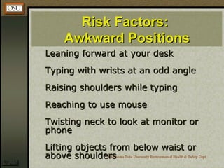 Risk Factors:Risk Factors:
Awkward PositionsAwkward Positions
Leaning forward at your deskLeaning forward at your desk
Typing with wrists at an odd angleTyping with wrists at an odd angle
Raising shoulders while typingRaising shoulders while typing
Reaching to use mouseReaching to use mouse
Twisting neck to look at monitor orTwisting neck to look at monitor or
phonephone
Lifting objects from below waist orLifting objects from below waist or
above shouldersabove shoulders
 