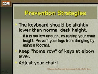 Prevention StrategiesPrevention Strategies
 The keyboard should be slightlyThe keyboard should be slightly
lower than normal desk height.lower than normal desk height.
 If it is not low enough, try raising your chairIf it is not low enough, try raising your chair
height. Prevent your legs from dangling byheight. Prevent your legs from dangling by
using a footrest.using a footrest.
 Keep "home row" of keys at elbowKeep "home row" of keys at elbow
level.level.
 Adjust your chair!Adjust your chair!
 