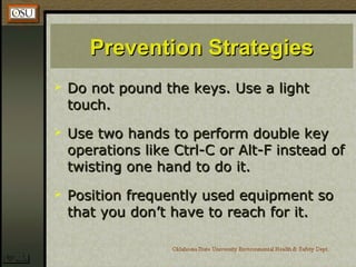 Prevention StrategiesPrevention Strategies
 Do not pound the keys. Use a lightDo not pound the keys. Use a light
touch.touch.
 Use two hands to perform double keyUse two hands to perform double key
operations like Ctrl-C or Alt-F instead ofoperations like Ctrl-C or Alt-F instead of
twisting one hand to do it.twisting one hand to do it.
 Position frequently used equipment soPosition frequently used equipment so
that you don’t have to reach for it.that you don’t have to reach for it.
 