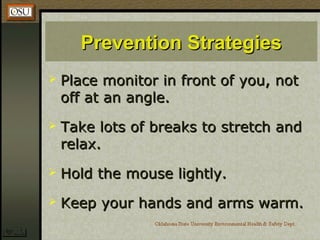 Prevention StrategiesPrevention Strategies
 Place monitor in front of you, notPlace monitor in front of you, not
off at an angle.off at an angle.
 Take lots of breaks to stretch andTake lots of breaks to stretch and
relax.relax.
 Hold the mouse lightly.Hold the mouse lightly.
 Keep your hands and arms warm.Keep your hands and arms warm.
 