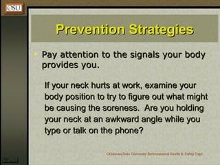 Prevention StrategiesPrevention Strategies
 Pay attention to the signals your bodyPay attention to the signals your body
provides you.provides you.
If your neck hurts at work, examine yourIf your neck hurts at work, examine your
body position to try to figure out what mightbody position to try to figure out what might
be causing the soreness. Are you holdingbe causing the soreness. Are you holding
your neck at an awkward angle while youyour neck at an awkward angle while you
type or talk on the phone?type or talk on the phone?
 