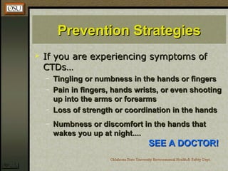Prevention StrategiesPrevention Strategies
 If you are experiencing symptoms ofIf you are experiencing symptoms of
CTDs…CTDs…
– Tingling or numbness in the hands or fingersTingling or numbness in the hands or fingers
– Pain in fingers, hands wrists, or even shootingPain in fingers, hands wrists, or even shooting
up into the arms or forearmsup into the arms or forearms
– Loss of strength or coordination in the handsLoss of strength or coordination in the hands
– Numbness or discomfort in the hands thatNumbness or discomfort in the hands that
wakes you up at night....wakes you up at night....
SEE A DOCTOR!SEE A DOCTOR!
 