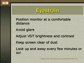 EyestrainEyestrain
 Position monitor at a comfortablePosition monitor at a comfortable
distancedistance
 Avoid glareAvoid glare
 Adjust VDT brightness and contrastAdjust VDT brightness and contrast
 Keep screen clear of dustKeep screen clear of dust
 Look up and away every few minutes orLook up and away every few minutes or
so!so!
 