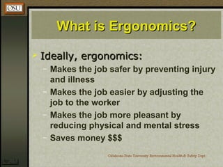 What is Ergonomics?What is Ergonomics?
 Ideally, ergonomics:Ideally, ergonomics:
– Makes the job safer by preventing injury
and illness
– Makes the job easier by adjusting the
job to the worker
– Makes the job more pleasant by
reducing physical and mental stress
– Saves money $$$
 