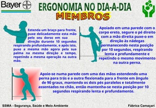 SSMA - Segurança, Saúde e Meio Ambiente Fábrica Camaçari
Estenda um braço para frente,
puxe delicadamente esta mão
pelo seu dorso em sua
direção durante 10 segundos
respirando profundamente, e após isto,
puxe a mesma mão agora pela sua
palma na mesma direção e tempo,
repetindo a mesma operação na outra
mão.
Apoiado em uma parede com o
corpo ereto, segure o pé direito
com a mão direita puxe-o em
direção às nádegas
permanecendo nesta posição
por 10 segundos, respirando
lenta e profundamente e
repetindo o mesmo movimento
na outra perna.
Apoie-se numa parede com uma das mãos estendendo uma
perna para trás e a outra flexionada para a frente em ângulo
de 90 graus, mantendo os dois pés paralelos e totalmente
assentados no chão, então mantenha-se nesta posição por 10
segundos respirando lenta e profundamente.
 