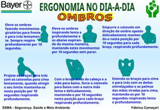 SSMA - Segurança, Saúde e Meio Ambiente Fábrica Camaçari
Eleve os ombros
fazendo movimentos
giratórios para frente
e para trás lentamen-
te. Sempre respire
profundamente por 10
segundos.
Eleve os ombros
inspirando lenta e
profundamente e
os abaixe expiran-
do da mesma maneira,
mantendo estes movimentos
por 10 segundos sem parar.
Empurre o cotovelo em
direção do ombro oposto
delicadamente manten-
do-o nesta posição por
10 segundos para cada
braço, respirando profundamente.
Projete os braços para trás
com os cotovelos para cima
lentamente, quando atingir
o seu limite mantenha-os
nesta posição por 10
segundos respirando
profundamente.
Com o braço atrás da cabeça e a
mão para baixo, force o cotovelo
para baixo com a outra mão
lenta e delicadamente,
mantendo-o por 10 segundos
nesta posição para cada braço
respirando profundamente.
Estenda os braços para cima
e para trás com os dedos
entrelaçados e as palmas
das mãos viradas para cima,
mantendo-os por 10
segundos respirando lenta
e profundamente.
 