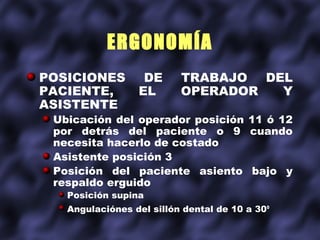 ERGONOMÍA
POSICIONES        DE      TRABAJO DEL
PACIENTE,        EL       OPERADOR  Y
ASISTENTE
 Ubicación del operador posición 11 ó 12
 por detrás del paciente o 9 cuando
 necesita hacerlo de costado
 Asistente posición 3
 Posición del paciente asiento bajo y
 respaldo erguido
   Posición supina
   Angulaciónes del sillón dental de 10 a 30o
 