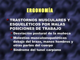 ERGONOMÍA
TRASTORNOS MUSCULARES Y
ESQUELÉTICOS POR MALAS
POSICIONES DE TRABAJO
 Desviación postural de la muñeca
 Molestias musculoesqueléticas
 debajo del brazo, manos hombros y
 otras partes del cuerpo
 Síndrome del tunel carpiano
 