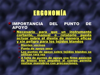 ERGONOMÍA
IMPORTANCIA          DEL      PUNTO         DE
APOYO
 Necesario para que un instrumento
 cortante, manual o rotatorio pueda
 actuar sobre el diente de manera eficaz
 y sin peligro para los tejidos blandos
   Dientes vecinos
   Punto de apoyo seco
   Los puntos de apoyo sobre tejidos blandos se
   utilizan rara vez
   A falta de puntos de apoyo una firme posición
   de brazos bien pegados al cuerpo permite
   realizar maniobras con precauciones.
 