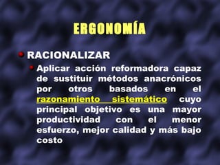 ERGONOMÍA
RACIONALIZAR
 Aplicar acción reformadora capaz
 de sustituir métodos anacrónicos
 por    otros   basados     en   el
 razonamiento sistemático cuyo
 principal objetivo es una mayor
 productividad    con   el   menor
 esfuerzo, mejor calidad y más bajo
 costo
 