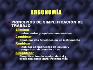 ERGONOMÍA
PRINCIPIOS DE SIMPLIFICACIÓN DE
TRABAJO
 Eliminar
   Instrumentos y equipos innecesarios
 Combinar
   Combinar dos funciones en un instrumento
 Reubicar
   Reubicar componentes de equipo y
   reorganizar sistema de citas
 Simplificar
   Simplificación de equipo dental y
   procedimientos para tratamientos
 